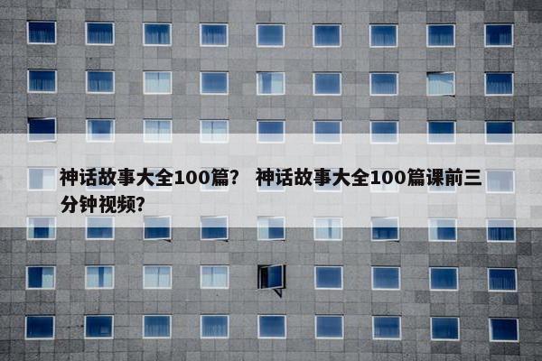 神话故事大全100篇？ 神话故事大全100篇课前三分钟视频？