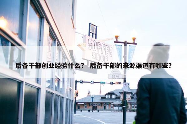 后备干部创业经验什么？ 后备干部的来源渠道有哪些？