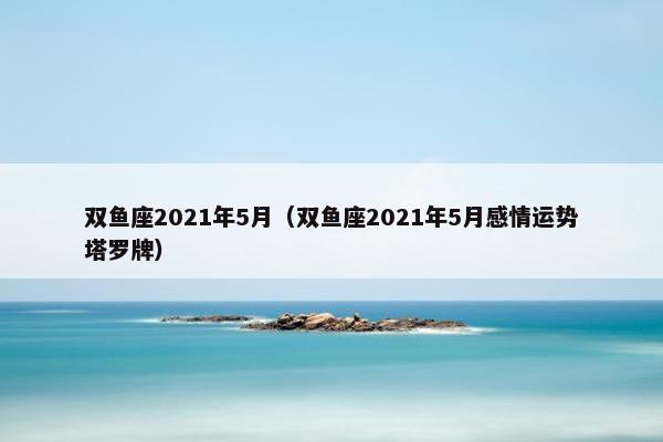 双鱼座2021年5月（双鱼座2021年5月感情运势塔罗牌）