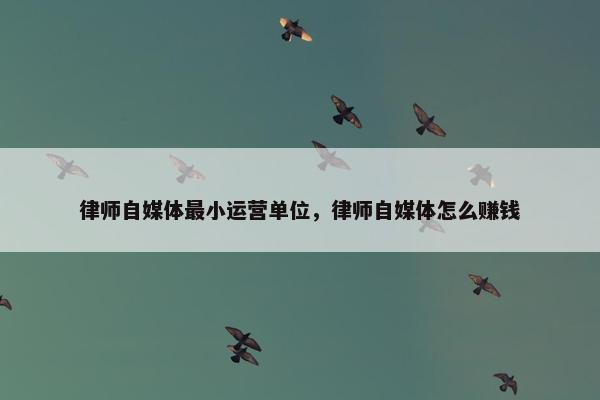 律师自媒体最小运营单位，律师自媒体怎么赚钱