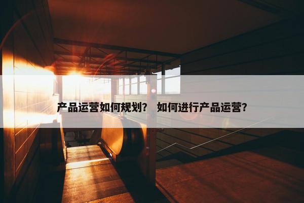 产品运营如何规划？ 如何进行产品运营？
