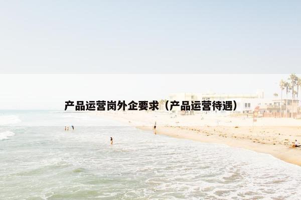 产品运营岗外企要求（产品运营待遇）