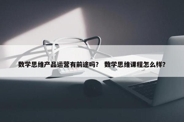 数学思维产品运营有前途吗？ 数学思维课程怎么样？