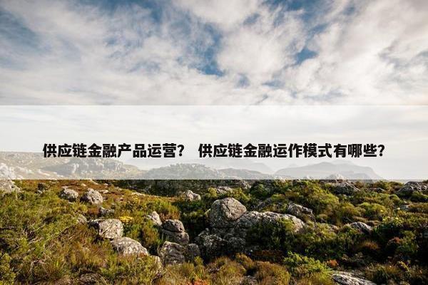 供应链金融产品运营？ 供应链金融运作模式有哪些？