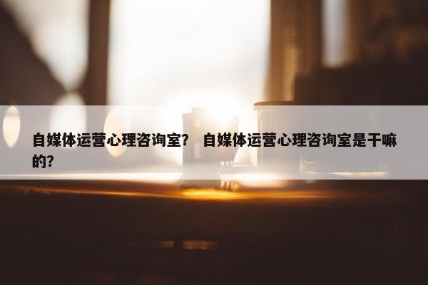 自媒体运营心理咨询室？ 自媒体运营心理咨询室是干嘛的？