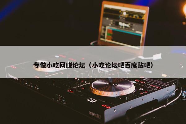 专做小吃网赚论坛（小吃论坛吧百度贴吧）