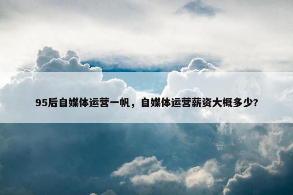 95后自媒体运营一帆，自媒体运营薪资大概多少?