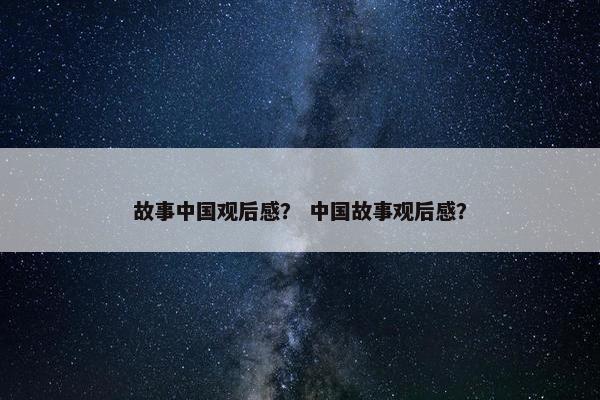 故事中国观后感？ 中国故事观后感？