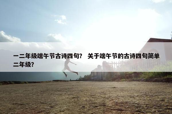 一二年级端午节古诗四句？ 关于端午节的古诗四句简单二年级？