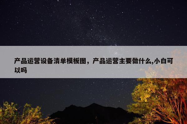 产品运营设备清单模板图，产品运营主要做什么,小白可以吗
