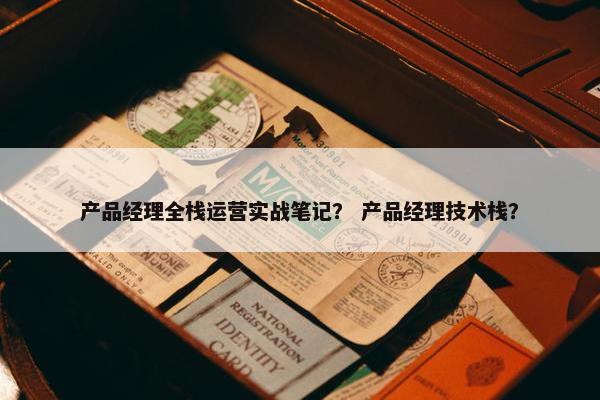 产品经理全栈运营实战笔记？ 产品经理技术栈？