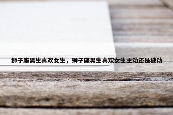 狮子座男生喜欢女生，狮子座男生喜欢女生主动还是被动