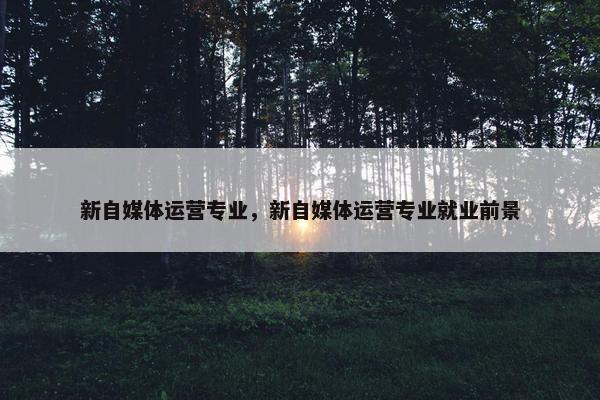 新自媒体运营专业，新自媒体运营专业就业前景