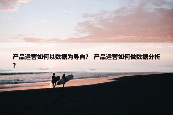 产品运营如何以数据为导向？ 产品运营如何做数据分析？
