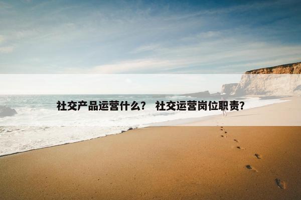 社交产品运营什么？ 社交运营岗位职责？