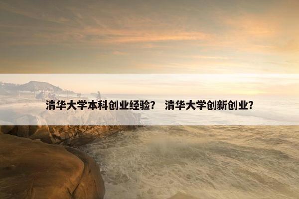 清华大学本科创业经验？ 清华大学创新创业？