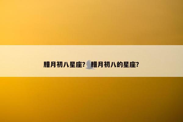 腊月初八星座？ 腊月初八的星座？