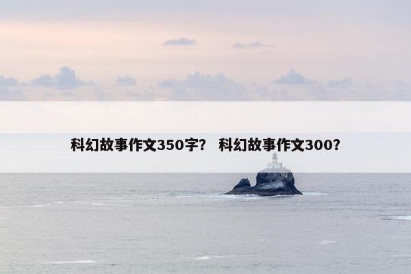 科幻故事作文350字？ 科幻故事作文300？