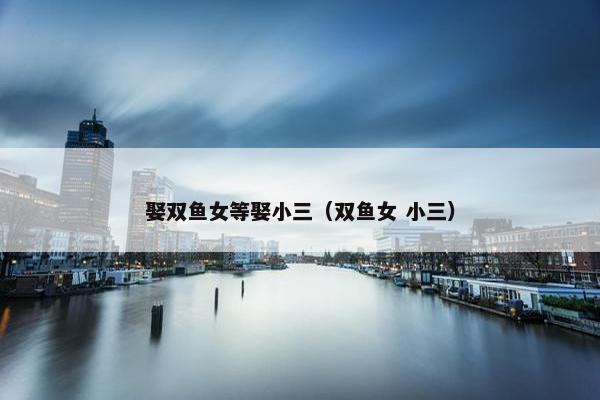 娶双鱼女等娶小三（双鱼女 小三）