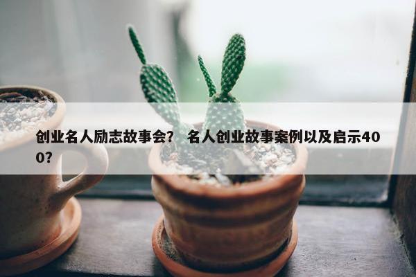 创业名人励志故事会？ 名人创业故事案例以及启示400？