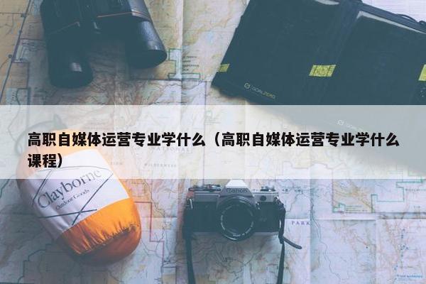 高职自媒体运营专业学什么（高职自媒体运营专业学什么课程）