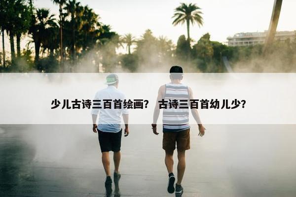 少儿古诗三百首绘画？ 古诗三百首幼儿少？