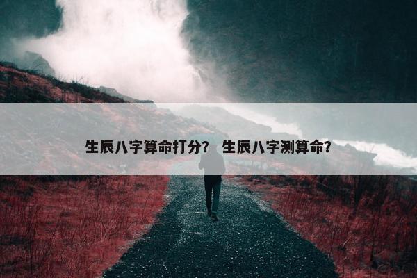 生辰八字算命打分？ 生辰八字测算命？