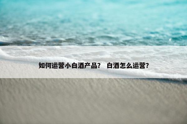 如何运营小白酒产品？ 白酒怎么运营？