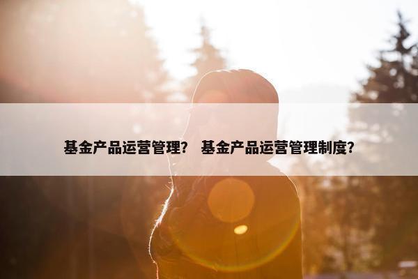 基金产品运营管理？ 基金产品运营管理制度？