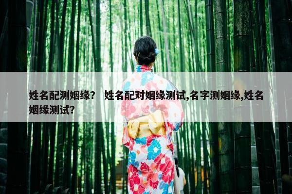 姓名配测姻缘？ 姓名配对姻缘测试,名字测姻缘,姓名姻缘测试？