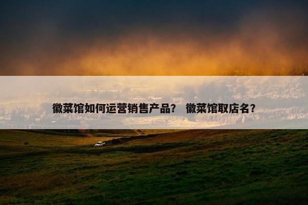 徽菜馆如何运营销售产品？ 徽菜馆取店名？