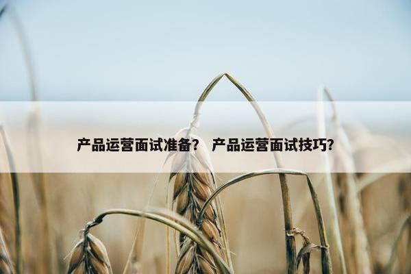 产品运营面试准备？ 产品运营面试技巧？