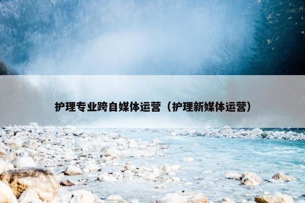 护理专业跨自媒体运营（护理新媒体运营）