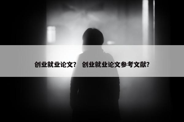 创业就业论文？ 创业就业论文参考文献？