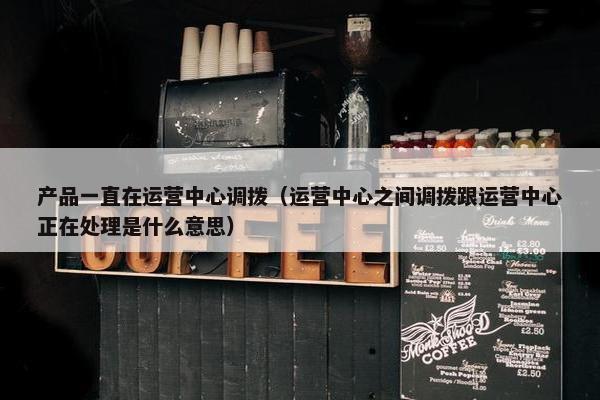 产品一直在运营中心调拨（运营中心之间调拨跟运营中心正在处理是什么意思）