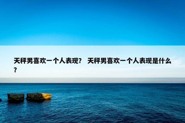 天秤男喜欢一个人表现？ 天秤男喜欢一个人表现是什么？