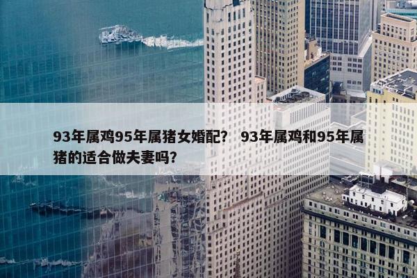 93年属鸡95年属猪女婚配？ 93年属鸡和95年属猪的适合做夫妻吗？