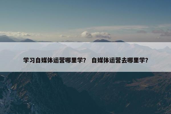 学习自媒体运营哪里学？ 自媒体运营去哪里学？