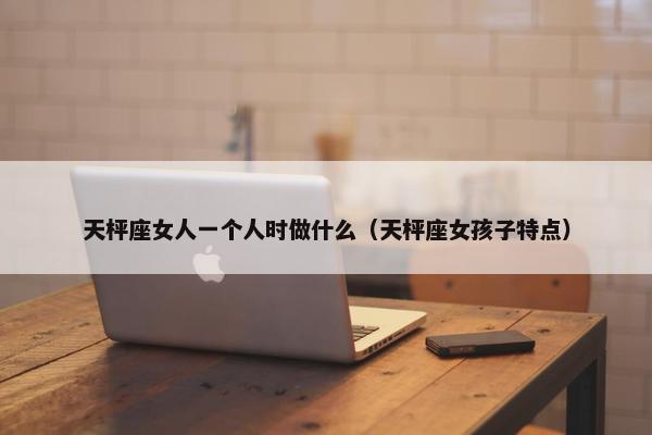 天枰座女人一个人时做什么(天枰座女孩子特点)