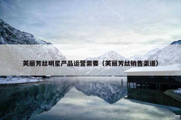 芙丽芳丝明星产品运营需要（芙丽芳丝销售渠道）