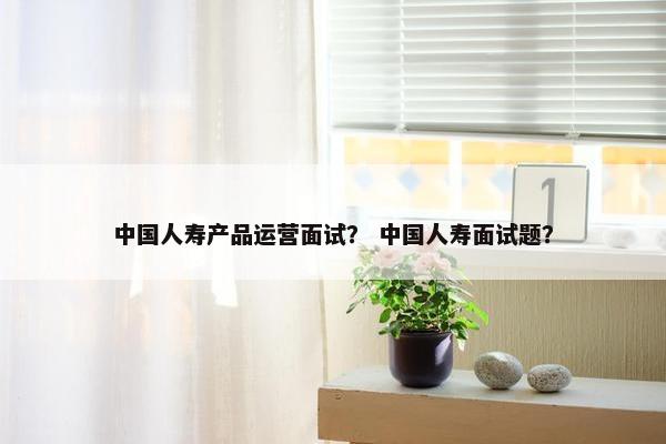 中国人寿产品运营面试? 中国人寿面试题?