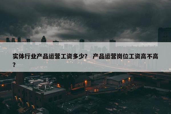 实体行业产品运营工资多少？ 产品运营岗位工资高不高？