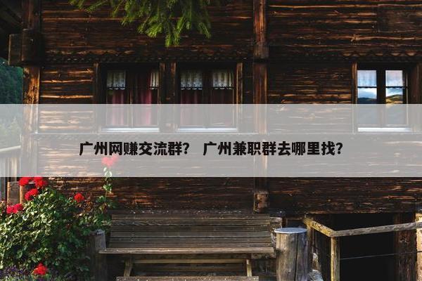 广州网赚交流群？ 广州兼职群去哪里找？