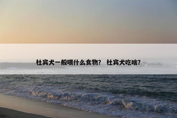 杜宾犬一般喂什么食物？ 杜宾犬吃啥？