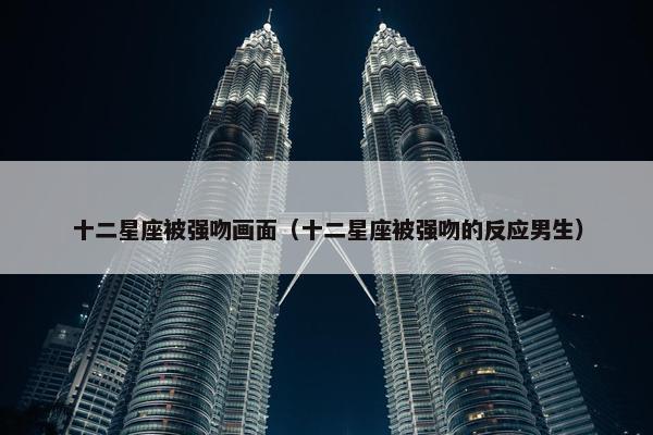 十二星座被强吻画面（十二星座被强吻的反应男生）