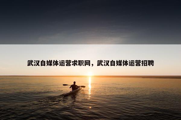 武汉自媒体运营求职网,武汉自媒体运营招聘