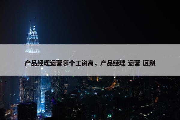 产品经理运营哪个工资高，产品经理 运营 区别