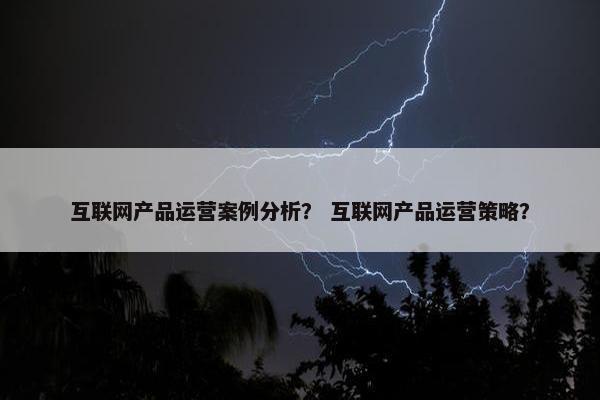 互联网产品运营案例分析？ 互联网产品运营策略？