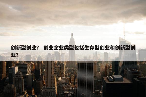 创新型创业? 创业企业类型包括生存型创业和创新型创业?