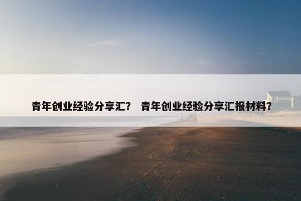 青年创业经验分享汇? 青年创业经验分享汇报材料?